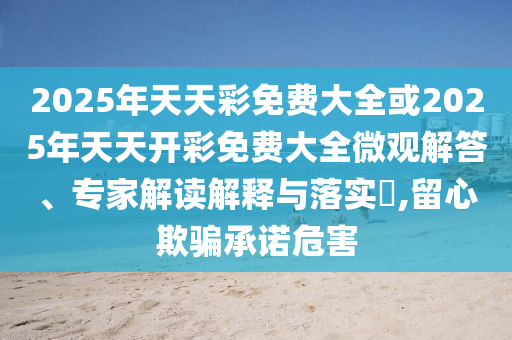 2025年天天彩免费大全或2025年天天开彩免费大全微观解答、专家解读解释与落实​,留心欺骗承诺危害