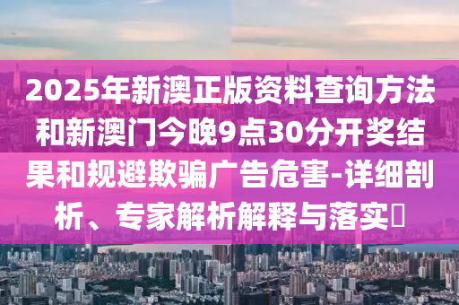 2025年新澳正版资料查询方法和新澳门今晚9点30分开奖结果和规避欺骗广告危害-详细剖析、专家解析解释与落实​