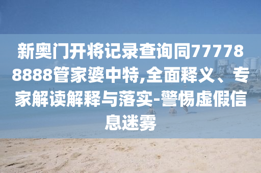 新奥门开将记录查询同777788888管家婆中特,全面释义、专家解读解释与落实-警惕虚假信息迷雾