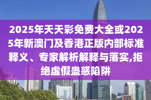 2025年天天彩免费大全或2025年新澳门及香港正版内部标准释义、专家解析解释与落实,拒绝虚假蛊惑陷阱